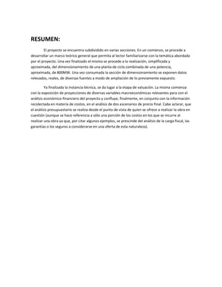 RESUMEN:
El proyecto se encuentra subdividido en varias secciones. En un comienzo, se procede a
desarrollar un marco teórico general que permita al lector familiarizarse con la temática abordada
por el proyecto. Una vez finalizado el mismo se procede a la realización, simplificada y
aproximada, del dimensionamiento de una planta de ciclo combinada de una potencia,
aproximada, de 800MW. Una vez consumada la sección de dimensionamiento se exponen datos
relevados, reales, de diversas fuentes a modo de ampliación de lo previamente expuesto.
Ya finalizada la instancia técnica, se da lugar a la etapa de valuación. La misma comienza
con la exposición de proyecciones de diversas variables macroeconómicas relevantes para con el
análisis económico-financiero del proyecto y confluye, finalmente, en conjunto con la información
recolectada en materia de costos, en el análisis de dos escenarios de precio final. Cabe aclarar, que
el análisis presupuestario se realiza desde el punto de vista de quien se ofrece a realizar la obra en
cuestión (aunque se hace referencia a sólo una porción de los costos en los que se incurre al
realizar una obra ya que, por citar algunos ejemplos, se prescinde del análisis de la carga fiscal, las
garantías o los seguros a considerarse en una oferta de esta naturaleza).
 