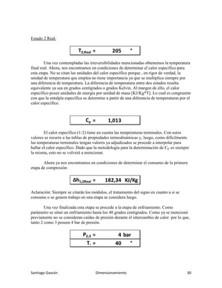 Santiago Gascón Dimensionamiento 30
Estado 2 Real:
Una vez contempladas las irreversibilidades mencionadas obtenemos la temperatura
final real. Ahora, nos encontramos en condiciones de determinar el calor específico para
esta etapa. No se citan las unidades del calor específico porque , en rigor de verdad, la
unidad de temperatura que emplea no tiene importancia ya que se multiplica siempre por
una diferencia de temperatura. La diferencia de temperatura entre dos estados resulta
equivalente ya sea en grados centígrados o grados Kelvin. Al margen de ello, el calor
específico posee unidades de energía por unidad de masa [KJ/Kg*T]. Lo cual es congruente
con que la entalpía específica se determine a partir de una diferencia de temperaturas por el
calor específico.
El calor específico (1-2) tiene en cuenta las temperaturas terminales. Con estos
valores se recurre a las tablas de propiedades termodinámicas y, luego, como difícilmente
las temperaturas terminales tengan valores ya adjudicados se procede a interpolar para
hallar el calor específico. Dado que la metodología para la determinación de Cp es siempre
la misma, esto no se volverá a mencionar.
Ahora ya nos encontramos en condiciones de determinar el consumo de la primera
etapa de compresión:
Aclaración: Siempre se citarán los módulos, el tratamiento del signo en cuanto a si se
consume o se genera trabajo en una etapa se considera luego.
Una vez finalizada esta etapa se procede a la etapa de enfriamiento. Como
parámetro se situó un enfriamiento hasta los 40 grados centígrados. Como ya se mencionó
previamente no se consideran caídas de presión durante el intercambio de calor por lo que,
tanto 2 como 3 poseen 4 bar de presión.
T2;Real = 205 °
Cp = 1,013
∆h1;2Real = 182,34 KJ/Kg
P2;3 = 4 bar
T3 = 40 °
 