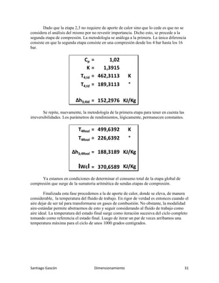 Santiago Gascón Dimensionamiento 31
Dado que la etapa 2,3 no requiere de aporte de calor sino que lo cede es que no se
considera el análisis del mismo por no revestir importancia. Dicho esto, se procede a la
segunda etapa de compresión. La metodología se análoga a la primera. La única diferencia
consiste en que la segunda etapa consiste en una compresión desde los 4 bar hasta los 16
bar.
Se repite, nuevamente, la metodología de la primera etapa para tener en cuenta las
irreversibilidades. Los parámetros de rendimientos, lógicamente, permanecen constantes.
Ya estamos en condiciones de determinar el consumo total de la etapa global de
compresión que surge de la sumatoria aritmética de sendas etapas de compresión.
Finalizada esta fase procedemos a la de aporte de calor, donde se eleva, de manera
considerable, la temperatura del fluido de trabajo. En rigor de verdad es entonces cuando el
aire dejar de ser tal para transformarse en gases de combustión. No obstante, la modalidad
aire-estándar permite abstraernos de esto y seguir considerando al fluido de trabajo como
aire ideal. La temperatura del estado final surge como iteración sucesiva del ciclo completo
tomando como referencia el estado final. Luego de iterar un par de veces arribamos una
temperatura máxima para el ciclo de unos 1000 grados centígrados.
Cp = 1,02
K = 1,3915
T4;Id = 462,3113 K
T4;Id = 189,3113 °
∆h3;4id = 152,2976 KJ/Kg
T4Real = 499,6392 K
T4Real = 226,6392 °
∆h3;4Real = 188,3189 KJ/Kg
IWcI = 370,6589 KJ/Kg
 