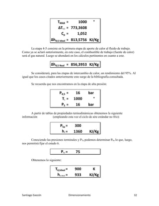 Santiago Gascón Dimensionamiento 32
La etapa 4-5 consiste en la primera etapa de aporte de calor al fluido de trabajo.
Como ya se aclaró anteriormente, en este caso, el combustible de trabajo (fuente de calor)
será el gas natural. Luego se ahondará en los cálculos pertinentes en cuanto a este.
Se considerará, para las etapas de intercambio de calor, un rendimiento del 95%. Al
igual que los casos citados anteriormente esto surge de la bibliografía consultada.
Se recuerda que nos encontramos en la etapa de alta presión:
A partir de tablas de propiedades termodinámicas obtenemos la siguiente
información (empleando esta vez el ciclo de aire estándar no frío):
Conociendo las presiones terminales y P5a podemos determinar P6a lo que, luego,
nos permitirá fijar el estado 6.
Obtenemos lo siguiente:
TMAX = 1000 °
∆T4;5 = 773,3608
Cp = 1,052
∆h4;5 Ideal = 813,5756 KJ/Kg
∆h4;5 Real = 856,3953 KJ/Kg
P4;5 = 16 bar
T5 = 1000 °
P5 = 16 bar
P5a = 300
h5 = 1360 KJ/Kg
P6a = 75
T6;Ideal = 900 K
h6;Ideal = 933 KJ/Kg
 