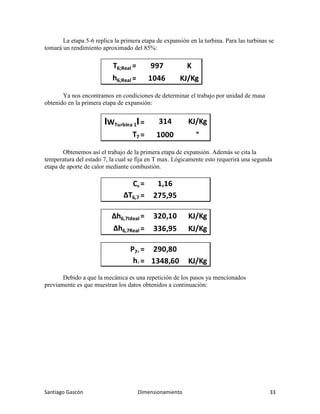 Santiago Gascón Dimensionamiento 33
La etapa 5-6 replica la primera etapa de expansión en la turbina. Para las turbinas se
tomará un rendimiento aproximado del 85%:
Ya nos encontramos en condiciones de determinar el trabajo por unidad de masa
obtenido en la primera etapa de expansión:
Obtenemos así el trabajo de la primera etapa de expansión. Además se cita la
temperatura del estado 7, la cual se fija en T max. Lógicamente esto requerirá una segunda
etapa de aporte de calor mediante combustión.
Debido a que la mecánica es una repetición de los pasos ya mencionados
previamente es que muestran los datos obtenidos a continuación:
T6;Real = 997 K
h6;Real = 1046 KJ/Kg
IWTurbina 1I= 314 KJ/Kg
T7 = 1000 °
Cp = 1,16
ΔT6,7 = 275,95
Δh6,7Ideal = 320,10 KJ/Kg
Δh6,7Real = 336,95 KJ/Kg
P7a = 290,80
h7 = 1348,60 KJ/Kg
 