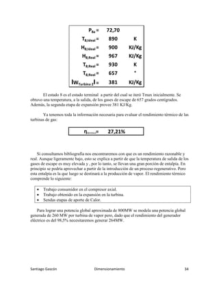 Santiago Gascón Dimensionamiento 34
El estado 8 es el estado terminal a partir del cual se iteró Tmax inicialmente. Se
obtuvo una temperatura, a la salida, de los gases de escape de 657 grados centígrados.
Además, la segunda etapa de expansión provee 381 KJ/Kg.
Ya tenemos toda la información necesaria para evaluar el rendimiento térmico de las
turbinas de gas:
Si consultamos bibliografía nos encontraremos con que es un rendimiento razonable y
real. Aunque ligeramente bajo, esto se explica a partir de que la temperatura de salida de los
gases de escape es muy elevada y , por lo tanto, se llevan una gran porción de entalpía. En
principio se podría aprovechar a partir de la introducción de un proceso regenerativo. Pero
esta entalpía es la que luego se destinará a la producción de vapor. El rendimiento térmico
comprende lo siguiente:
• Trabajo consumidor en el compresor axial.
• Trabajo obtenido en la expansión en la turbina.
• Sendas etapas de aporte de Calor.
Para lograr una potencia global aproximada de 800MW se modela una potencia global
generada de 260 MW por turbina de vapor pero, dado que el rendimiento del generador
eléctrico es del 98,5% necesitaremos generar 264MW.
P8a = 72,70
T8;Ideal = 890 K
H8;Ideal = 900 KJ/Kg
H8;Real = 967 KJ/Kg
T8;Real = 930 K
T8;Real = 657 °
IWTurbina 2I= 381 KJ/Kg
ηtérmico= 27,21%
 