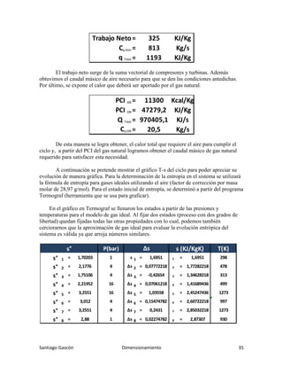 Santiago Gascón Dimensionamiento 35
El trabajo neto surge de la suma vectorial de compresores y turbinas. Además
obtuvimos el caudal másico de aire necesario para que se den las condiciones antedichas.
Por último, se expone el calor que deberá ser aportado por el gas natural.
De esta manera se logra obtener, el calor total que requiere el aire para cumplir el
ciclo y, a partir del PCI del gas natural logramos obtener el caudal másico de gas natural
requerido para satisfacer esta necesidad.
A continuación se pretende mostrar el gráfico T-s del ciclo para poder apreciar su
evolución de manera gráfica. Para la determinación de la entropía en el sistema se utilizará
la fórmula de entropía para gases ideales utilizando el aire (factor de corrección por masa
molar de 28,97 g/mol). Para el estado inicial de entropía, se determinó a partir del programa
Termograf (herramienta que se usa para graficar).
En el gráfico en Termograf se llenaron los estados a partir de las presiones y
temperaturas para el modelo de gas ideal. Al fijar dos estados (proceso con dos grados de
libertad) quedan fijadas todas las otras propiedades con lo cual, podemos también
cerciorarnos que la aproximación de gas ideal para evaluar la evolución entrópica del
sistema es válida ya que arroja números similares.
Trabajo Neto= 325 KJ/Kg
Cρ;Aire = 813 Kg/s
q Total = 1193 KJ/Kg
PCI GN = 11300 Kcal/Kg
PCI GN = 47279,2 KJ/Kg
Q Total = 970405,1 KJ/s
Cρ;GN = 20,5 Kg/s
P(bar) T(K)
s° 1 = 1,70203 1 s 1 = 1,6951 1 = 1,6951 298
s° 2 = 2,1776 4 Δs 2 = 0,07772218 2 = 1,77282218 478
s° 3 = 1,75106 4 Δs 3 = -0,42654 3 = 1,34628218 313
s° 4 = 2,21952 16 Δs 4 = 0,07061218 4 = 1,41689436 499
s° 5 = 3,2551 16 Δs 5 = 1,03558 5 = 2,45247436 1273
s° 6 = 3,012 4 Δs 6 = 0,15474782 6 = 2,60722218 997
s° 7 = 3,2551 4 Δs 7 = 0,2431 7 = 2,85032218 1273
s° 8 = 2,88 1 Δs 8 = 0,02274782 8 = 2,87307 930
s (KJ/KgK)
Δs
s°
 