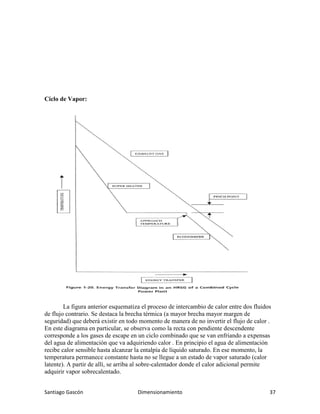 Santiago Gascón Dimensionamiento 37
Ciclo de Vapor:
La figura anterior esquematiza el proceso de intercambio de calor entre dos fluidos
de flujo contrario. Se destaca la brecha térmica (a mayor brecha mayor margen de
seguridad) que deberá existir en todo momento de manera de no invertir el flujo de calor .
En este diagrama en particular, se observa como la recta con pendiente descendente
corresponde a los gases de escape en un ciclo combinado que se van enfriando a expensas
del agua de alimentación que va adquiriendo calor . En principio el agua de alimentación
recibe calor sensible hasta alcanzar la entalpía de líquido saturado. En ese momento, la
temperatura permanece constante hasta no se llegue a un estado de vapor saturado (calor
latente). A partir de allí, se arriba al sobre-calentador donde el calor adicional permite
adquirir vapor sobrecalentado.
 