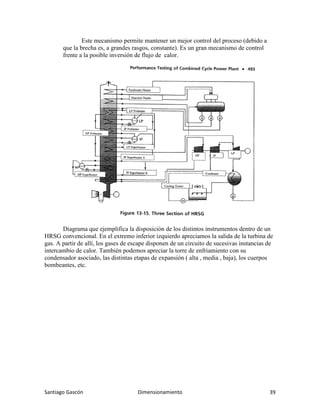 Santiago Gascón Dimensionamiento 39
Este mecanismo permite mantener un mejor control del proceso (debido a
que la brecha es, a grandes rasgos, constante). Es un gran mecanismo de control
frente a la posible inversión de flujo de calor.
Diagrama que ejemplifica la disposición de los distintos instrumentos dentro de un
HRSG convencional. En el extremo inferior izquierdo apreciamos la salida de la turbina de
gas. A partir de allí, los gases de escape disponen de un circuito de sucesivas instancias de
intercambio de calor. También podemos apreciar la torre de enfriamiento con su
condensador asociado, las distintas etapas de expansión ( alta , media , baja), los cuerpos
bombeantes, etc.
 