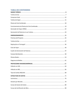 TABLA DE CONTENIDOS
MARCO TEÓRICO................................................................................................................................ 6
Turbina de Gas ................................................................................................................................... 7
Compresor Axial ............................................................................................................................... 12
Turbina de Vapor............................................................................................................................... 15
Planta de Ciclo Combinado ............................................................................................................... 18
Funcionamiento de Plantas de Ciclo Combinado.............................................................................. 19
Generador de Vapor (HRSG) ............................................................................................................ 22
Generación de Potencia en una Turbina........................................................................................... 24
DIMENSIONAMIENTO....................................................................................................................... 26
Premisas del Proyecto....................................................................................................................... 26
Turbina de Gas .................................................................................................................................. 27
Replicación en Termograf ................................................................................................................. 36
Ciclo de Vapor ................................................................................................................................... 40
Cuadro de Generación de Potencia .................................................................................................. 47
Cuerpos Bombeantes........................................................................................................................ 48
Plantas Reales.................................................................................................................................... 53
Diagrama de Mollier.......................................................................................................................... 61
PROYECCIONES MACROECONÓMICAS…………………………………………………………………………………………62
Inflación en USD................................................................................................................................ 63
Inflación en ARS................................................................................................................................. 66
Tipo de Cambio ARS/USD.................................................................................................................. 68
ESTRUCTURA DE COSTOS ................................................................................................................. 71
Suministros........................................................................................................................................ 76
División por Moneda......................................................................................................................... 79
Curvas de Avance de Costos ............................................................................................................. 80
Curvas de Certificación de Obra........................................................................................................ 90
 