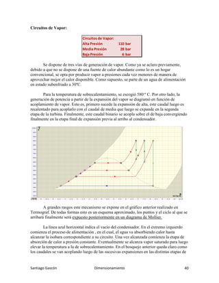 Santiago Gascón Dimensionamiento 40
Circuitos de Vapor:
Se dispone de tres vías de generación de vapor. Como ya se aclaro previamente,
debido a que no se dispone de una fuente de calor abundante como lo es un hogar
convencional, se opta por producir vapor a presiones cada vez menores de manera de
aprovechar mejor el calor disponible. Como supuesto, se parte de un agua de alimentación
en estado subenfriado a 30ºC.
Para la temperatura de sobrecalentamiento, se escogió 580 º C. Por otro lado, la
generación de potencia a partir de la expansión del vapor se diagramó en función de
acoplamiento de vapor. Esto es, primero sucede la expansión de alta, este caudal luego es
recalentado para acoplarlo con el caudal de media que luego se expande en la segunda
etapa de la turbina. Finalmente, este caudal binario se acopla sobre el de baja convergiendo
finalmente en la etapa final de expansión previa al arribo al condensador.
A grandes rasgos este mecanismo se expone en el gráfico anterior realizado en
Termograf. De todas formas esto es un esquema aproximado, los puntos y el ciclo al que se
arribará finalmente será expuesto posteriormente en un diagrama de Mollier.
La línea azul horizontal indica el vacío del condensador. En el extremo izquierdo
comienza el proceso de alimentación , en el cual, el agua va absorbiendo calor hasta
alcanzar la isobara correspondiente a su circuito. Una vez alcanzada comienza la etapa de
absorción de calor a presión constante. Eventualmente se alcanza vapor saturado para luego
elevar la temperatura a la de sobrecalentamiento. En el bosquejo anterior queda claro como
los caudales se van acoplando luego de las sucesivas expansiones en las distintas etapas de
Circuitos de Vapor:
Alta Presión 110 bar
Media Presión 28 bar
Baja Presión 6 bar
 