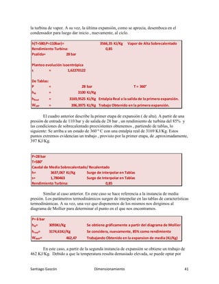 Santiago Gascón Dimensionamiento 41
la turbina de vapor. A su vez, la última expansión, como se aprecia, desemboca en el
condensador para luego dar inicio , nuevamente, al ciclo.
El cuadro anterior describe la primer etapa de expansión ( de alta). A partir de una
presión de entrada de 110 bar y de salida de 28 bar , un rendimiento de turbina del 85% y
las condiciones de sobrecalentado preexistentes obtenemos , partiendo de tablas, lo
siguiente: Se arriba a un estado de 360 º C con una entalpía real de 3169 KJ/Kg. Estos
puntos extremos evidencian un trabajo , provisto por la primer etapa, de ,aproximadamente,
397 KJ/Kg.
Similar al caso anterior. En este caso se hace referencia a la instancia de media
presión. Los parámetros termodinámicos surgen de interpolar en las tablas de características
termodinámicas. A su vez, una vez que disponemos de los mismos nos dirigimos al
diagrama de Mollier para determinar el punto en el que nos encontramos.
En este caso, a partir de la segunda instancia de expansión se obtiene un trabajo de
462 KJ/Kg. Debido a que la temperatura resulta demasiado elevada, se puede optar por
h(T=580;P=110bar)= 3566,35 KJ/Kg Vapor de Alta Sobrecalentado
Rendimiento Turbina: 0,85
Psalida= 28 bar
Planteo evolución isoentrópica
s = 1,62270122
De Tablas:
P = 28 bar T = 360°
hid = 3100 KJ/Kg
hReal = 3169,9525 KJ/Kg Entalpía Real a la salida de la primera expansión.
WtAP = 396,3975 KJ/Kg Trabajo Obtenido en la primera expansión.
P=28 bar
T=580°
Caudal de Media Sobrecalentado/ Recalentado
h= 3637,067 KJ/Kg Surge de interpolar en Tablas
s= 1,780463 Surge de Interpolar en Tablas
Rendimiento Turbina: 0,85
P= 6 bar
hid= 3093KJ/Kg Se obtiene gráficamente a partir del diagrama de Mollier
hreal= 3174,61KJ/Kg Se considera, nuevamente, 85% como rendimiento
WtMP= 462,47 Trabajando Obtenido en la expansion de media (KJ/Kg)
 