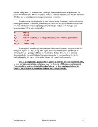 Santiago Gascón Dimensionamiento 42
realizar un by-pass a la masa caliente y redirigir de manera directa el acoplamiento sin
previo recalentamiento. De todas formas, como se verá más adelante, esto no será necesario
debido a que se optará por distintos parámetros de operación.
Para la recreación del circuito de baja, que se asume desemboca en el condensador
como agua saturada, se requiere, suponiendo un vacío del 10% (inicialmente se consideró
5% pero esto fue incompatible) se requiere una entalpía real de 2580 KJ/Kg y una
temperatura de 300 grados centígrados.
Recreando la metodología anteriormente expuesta arribamos a una generación de
trabajo en baja de 481,63 KJ /Kg. Para lograr esto necesitaríamos una generación de
entropía elevada ( que equivaldría a un rendimiento de baja del 65% en la turbina).
Aumentando las irreversibilidades lograríamos empujar la campana hacia el exterior
haciéndola coincidir con la orilla , coincidiendo así, con el estado saturado.
Por la incongruencia que resulta de querer asumir un proceso más ineficiente ,
se opta por cambiar la temperatura de baja ( se la eleva a 360 grados centígrados).
Con esto obtenemos una instalación más eficiente y se descarta la posibilidad de
emplear un by-pass a la última instancia de intercambio de calor.
h= 3061,625
s= 1,720918
hid= 2431,244 2320 KJ/Kg es la entalpía de vacío 0,10 bar obtenida gráficamente
hReal= 64,9%
Wbaja= 481,63 KJ/Kg
 