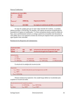 Santiago Gascón Dimensionamiento 43
Nuevas Condiciones:
En rigor de verdad, para que el vapor salga saturado de la turbina , su entalpía
debiera ascender a 2550 KJ/Kg. No obstante, esto supone una porción insignificante de
humedad en el ingreso al condensador. Y si bien esta práctica atenta contra los álabes de
baja, esta es perfectamente normal y se mitiga a partir de un recambio más frecuente de
estos álabes que se ven expuestos al efecto de erosión por impactar frente a proyectiles de
agua líquida a alta velocidad.
Resúmen de los Requisitos de Calentamiento:
Evolución de la entalpía del circuito de alta.
Primera instancia de expansión. Este caudal luego deberá ser recalentado para
acoplarlo al circuito de media.
Condiciones de Vacìo (90%)
h= 3186,55
s= 1,811834
hideal(vacìo)= 2400KJ/Kg Diagrama de Mollier
hreal= 2517,9825 Se emplea el rendimiento del 85% en vez de 65%
Fuente de Calor:
Cρ;Aire = 813 Kg/s La fuente de calor para la generaciòn de vapor
T8;Real = 657 ° proviene de los gases de escape de T.GAS
Salida Bomba:
T= 30°C
p= 110 bar Liq.Saturado Vapor Saturado Sobrec.
h= 138 KJ/Kg hl= 1450 KJ/Kg hg= 2705 KJ/Kg h= 3566,45 KJ/Kg
Expansión:
Psal= 28 bar Caudal a Recalentar para homogeneizar con MP.
Tsal= 360°C
hReal= 3170 KJ/Kg
Recalentamiento del Caudal Secundario :
Cρ1= h= 3170 KJ/Kg hfinal= 3637 KJ/Kg
p= 28 bar Tfinal= 580°C T Inicial= 360°C
 