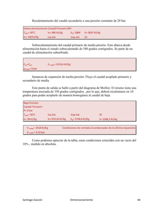 Santiago Gascón Dimensionamiento 44
Recalentamiento del caudal secundario a una presión constante de 28 bar.
Sobrecalentamiento del caudal primario de media presión. Esto abarca desde
alimentación hasta el estado sobrecalentado de 580 grados centígrados. Se parte de un
caudal de alimentación subenfriado.
Instancia de expansión de media presión. Fluye el caudal acoplado primario y
secundario de media.
Este punto de salida se halló a partir del diagrama de Mollier. El mismo tiene una
temperatura asociada de 350 grados centígrados , por lo que, deberá recalentarse en 10
grados para poder acoplarlo de manera homogénea al caudal de baja.
Como podemos apreciar de la tabla, estas condiciones coinciden con un vacío del
10% , medido en absoluta.
Sobrecalentamiento Cauadl Primario MP:
Talim= 30°C hf= 985 KJ/Kg hg= 2804 h= 3637 KJ/Kg
hf= 128 KJ/Kg Liq.Sat Vap.Sat SC
Cρ1+Cρ2: h salida= 3174,6 KJ/Kg
psalida= 6 bar
Baja Presión:
Caudal Terciario
P= 6 bar
Talim= 30°C Liq.Sat Vap.Sat SC
h= 78 KJ/Kg hl= 670,56 KJ/Kg hg= 2756,8 KJ/Kg h= 3186,5 KJ/Kg
h salida= 2518 KJ/Kg Condiciones de entrada al condensador de la última expansión.
p salida= 0,10 bar
 
