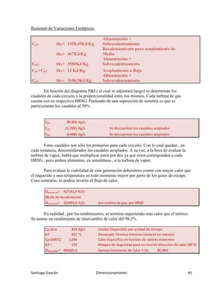 Santiago Gascón Dimensionamiento 45
Resúmen de Variaciones Entálpicas:
Cρ1: Δh1= 3428,45KJ/Kg
Alimentación +
Sobrecalentamiento
Δh2= 467KJ/Kg
Recalentamiento para acoplamiento de
Media
Cρ2: Δh1= 3509KJ/Kg
Alimentación +
Sobrecalentamiento
Cρ1+Cρ2 Δh1= 12 KJ/Kg Acoplamiento a Baja
Cρ3: Δh1= 3108,5KJ/Kg
Alimentación +
Sobrecalentamiento
En función del diagrama P&I ( el cual se adjuntará luego) se determinan los
caudales de cada circuito y la proporcionalidad entre los mismos. Cada turbina de gas
cuenta con su respectivo HRSG. Partiendo de una suposición de simetría es que se
particionaran los caudales al 50% .
Estos caudales son sólo los primarios para cada circuito. Con lo cual quedan , en
cada instancia, desconsiderados los caudales acoplados. A su vez, a la hora de evaluar la
turbina de vapor, habrá que multiplicar estos por dos ya que estos corresponden a cada
HRSG , pero ambos alimentan, en simultáneo , a la turbina de vapor.
Para evaluar la viabilidad de esta generación deberemos contar con mayor calor que
el requerido y una temperatura en todo momento mayor por parte de los gases de escape.
Caso contrario, se podría invertir el flujo de calor.
En realidad , por los rendimientos, se termina requiriendo más calor que el teórico.
Se asume un rendimiento de intercambio de calor del 98,5%.
Cρ1: 89,856 Kg/s
Cρ2: 11,2955 Kg/s Se descuentan los caudales acoplados
Cρ3: 8,4485 Kg/s Se descuentan los caudales acoplados
Qnecesario= 417141,4 KJ/s
98,5% de Rendimiento
Qnecesario= 423493,9 KJ/s por turbina de gas, por HRSG
Cρ;Aire 813 Kg/s Caudal Disponible por unidad de tiempo
ΔT 657 °C Desacople Térmico Extremo (deberá ser menor)
Cp (300°C) 1,044 Calor Específico en función de valores extremos
ΔT = 572 Márgen de Seguridad para no invertir dirección de calor (85°C)
Qdisponible= 485605,5 Aprovechamiento de Calor T.Gas= 85,90%
 