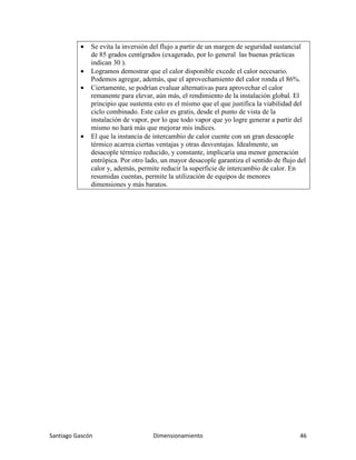 Santiago Gascón Dimensionamiento 46
• Se evita la inversión del flujo a partir de un margen de seguridad sustancial
de 85 grados centígrados (exagerado, por lo general las buenas prácticas
indican 30 ).
• Logramos demostrar que el calor disponible excede el calor necesario.
Podemos agregar, además, que el aprovechamiento del calor ronda el 86%.
• Ciertamente, se podrían evaluar alternativas para aprovechar el calor
remanente para elevar, aún más, el rendimiento de la instalación global. El
principio que sustenta esto es el mismo que el que justifica la viabilidad del
ciclo combinado. Este calor es gratis, desde el punto de vista de la
instalación de vapor, por lo que todo vapor que yo logre generar a partir del
mismo no hará más que mejorar mis índices.
• El que la instancia de intercambio de calor cuente con un gran desacople
térmico acarrea ciertas ventajas y otras desventajas. Idealmente, un
desacople térmico reducido, y constante, implicaría una menor generación
entrópica. Por otro lado, un mayor desacople garantiza el sentido de flujo del
calor y, además, permite reducir la superficie de intercambio de calor. En
resumidas cuentas, permite la utilización de equipos de menores
dimensiones y más baratos.
 