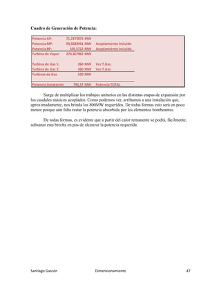 Santiago Gascón Dimensionamiento 47
Cuadro de Generación de Potencia:
Surge de multiplicar los trabajos unitarios en las distintas etapas de expansión por
los caudales másicos acoplados. Como podemos ver, arribamos a una instalación que,
aproximadamente, nos brinda los 800MW requeridos. De todas formas esto será un poco
menor porque aún falta restar la potencia absorbida por los elementos bombeantes.
De todas formas, es evidente que a partir del calor remanente se podrá, fácilmente,
subsanar esta brecha en pos de alcanzar la potencia requerida.
Potencia AP: 71,2373875 MW
Potencia MP: 93,5583941 MW Acoplamiento Incluido
Potencia BP: 105,5722 MW Acoplamiento Incluido
Turbina de Vapor 270,367982 MW
Turbina de Gas 1: 260 MW Ver T.Gas
Turbina de Gas 2: 260 MW Ver T.Gas
Turbinas de Gas 520 MW
Potencia Instalación: 790,37 MW Potencia TOTAL
 
