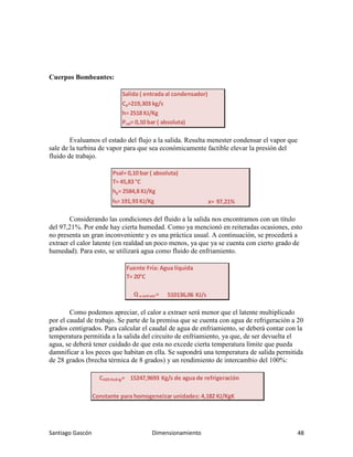 Santiago Gascón Dimensionamiento 48
Cuerpos Bombeantes:
Evaluamos el estado del flujo a la salida. Resulta menester condensar el vapor que
sale de la turbina de vapor para que sea económicamente factible elevar la presión del
fluido de trabajo.
Considerando las condiciones del fluido a la salida nos encontramos con un título
del 97,21%. Por ende hay cierta humedad. Como ya mencionó en reiteradas ocasiones, esto
no presenta un gran inconveniente y es una práctica usual. A continuación, se procederá a
extraer el calor latente (en realdad un poco menos, ya que ya se cuenta con cierto grado de
humedad). Para esto, se utilizará agua como fluido de enfriamiento.
Como podemos apreciar, el calor a extraer será menor que el latente multiplicado
por el caudal de trabajo. Se parte de la premisa que se cuenta con agua de refrigeración a 20
grados centígrados. Para calcular el caudal de agua de enfriamiento, se deberá contar con la
temperatura permitida a la salida del circuito de enfriamiento, ya que, de ser devuelta el
agua, se deberá tener cuidado de que esta no excede cierta temperatura límite que pueda
damnificar a los peces que habitan en ella. Se supondrá una temperatura de salida permitida
de 28 grados (brecha térmica de 8 grados) y un rendimiento de intercambio del 100%:
Salida ( entrada al condensador)
Cρ=219,303 kg/s
h= 2518 KJ/Kg
Psal= 0,10 bar ( absoluta)
Psal= 0,10 bar ( absoluta)
T= 45,83 °C
hg= 2584,8 KJ/Kg
hl= 191,93 KJ/Kg x= 97,21%
Fuente Fría: Agua líquida
T= 20°C
Q a extraer= 510136,06 KJ/s
CH20 Refrig= 15247,9693 Kg/s de agua de refrigeración
Constante para homogeneizar unidades: 4,182 KJ/KgK
 