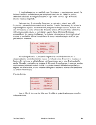 Santiago Gascón Dimensionamiento 49
A simple vista parece un caudal elevado. No obstante es completamente normal. De
hecho si cambio la brecha térmica por la empleada en el caso del P&I (12,4 grados),
obtenemos un caudal de refrigeración de 9834 Kg/s contra los 9455 Kg/s de Alstom
(mismo orden de magnitud).
La temperatura de circulación da mayor a lo esperado, y todavía resta subir
levemente a partir del dimensionamiento de bombas. De todas formas estoy del lado de la
seguridad ya que requerirá aún menos calor para generar el vapor deseado. Por otro lado,
esto provoca que se acorte la brecha del desacople térmico. De todas formas, habiéndose
sobredimensionado esta, no se corre peligro alguno. Resta determinar la potencia
consumida por los cuerpos bombeantes. No obstante, estos suelen ser irrisorios frente al
resto de la instalación. Aún así, se calcularán de manera aproximada para verificar que,
precisamente esto es así.
Por su insignificancia se procede a simplificar el circuito bombeante. Se lo
diagramará como una instancia única cuando en realidad consta de sucesivas instancias de
bombeo. Es cierto que se había trabajado bajo la suposición que el agua de alimentación
estaba 30 grados centígrados, no obstante, la diferencia de entalpía con el agua que termino
dando es despreciable (diferencia de 60KJ/kg que encima está del lado de seguridad por
requerir aún menos calor, lo cual aumenta el margen de mejora de la instalación en materia
de rendimiento térmico).
Circuito de Alta:
Ante la falta de información fehaciente de tablas se procedió a interpolar entre los
valores extremos.
P=0,10 bar hl=191,83KJ/s
Cρ1 180Kg/s 110 bar
Cρ2 22,303Kg/s 28 bar
Cρ3 17 Kg/s 6 bar
Pendiente= 3,3084 KJ/s
Extremo inf 178,58 KJ/s
Extremo sup 344 KJ/s
h= 211,664 KJ/s
IWB;API= 3570,12 KJ/s
 