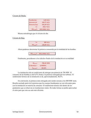 Santiago Gascón Dimensionamiento 50
Circuito de Media:
Misma metodología que el circuito de alta.
Circuito de Baja:
Ahora podemos determinar la potencia consumida por la totalidad de las bombas:
Finalmente, procedemos a los cálculos finales de la instalación en su totalidad:
La instalación está en condiciones de entregar una potencia de 786 MW. El
consumo de las bombas es del 0,5% frente a la potencia entregada por las turbinas. El
rendimiento térmico de la instalación es de, aproximadamente, 40,5%.
En conclusión, la potencia neta entregada está siendo cercana a los 800 MW meta.
Resulta acertado partir de la premisa que los cuerpos bombeantes no son relevantes para
con la instalación en materia de consumo. El rendimiento térmico dio dentro de los
parámetros que se observan en instalaciones reales. De todas formas se podría aprovechar
el calor para que esta sea aún más eficiente.
Pendiente= 3,29 KJ/s
Extremo Inf 169,77 KJ/s
Extremo Sup 334,29 KJ/s
h= 202,7 KJ/s
IWB;MPI= 242,43361 KJ/s
h= 200 KJ/s
IWB;BPI= 138,89 KJ/s
IWBombasI= 3951,44361 KJ/s
WNETO: 786,42 MW
% Bombas = 0,49995%
ὴtérmico= 40,52%
 
