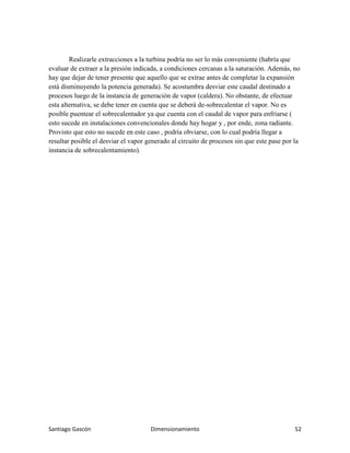 Santiago Gascón Dimensionamiento 52
Realizarle extracciones a la turbina podría no ser lo más conveniente (habría que
evaluar de extraer a la presión indicada, a condiciones cercanas a la saturación. Además, no
hay que dejar de tener presente que aquello que se extrae antes de completar la expansión
está disminuyendo la potencia generada). Se acostumbra desviar este caudal destinado a
procesos luego de la instancia de generación de vapor (caldera). No obstante, de efectuar
esta alternativa, se debe tener en cuenta que se deberá de-sobrecalentar el vapor. No es
posible puentear el sobrecalentador ya que cuenta con el caudal de vapor para enfriarse (
esto sucede en instalaciones convencionales donde hay hogar y , por ende, zona radiante.
Provisto que esto no sucede en este caso , podría obviarse, con lo cual podría llegar a
resultar posible el desviar el vapor generado al circuito de procesos sin que este pase por la
instancia de sobrecalentamiento).
 