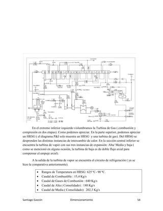 Santiago Gascón Dimensionamiento 54
En el extremo inferior izquierdo vislumbramos la Turbina de Gas ( combustión y
compresión en dos etapas). Como podemos apreciar. En la parte superior, podemos apreciar
un HRSG ( el diagrama P&I solo muestra un HRSG y una turbina de gas). Del HRSG se
desprenden las distintas instancias de intercambio de calor. En la sección central inferior se
encuentra la turbina de vapor con sus tres instancias de expansión: Alta/ Media y baja (
como se mencionó en alguna ocasión, la turbina de baja es de doble flujo axial para
compensar el empuje axial).
A la salida de la turbina de vapor se encuentra el circuito de refrigeración ( ya se
hizo la comparativa anteriormente).
• Rangos de Temperatura en HRSG: 625 ºC- 90 ºC.
• Caudal de Combustible : 15,4 Kg/s
• Caudal de Gases de Combustión : 640 Kg/s
• Caudal de Alta ( Consolidado) : 180 Kg/s
• Caudal de Media ( Consolidado): 202,3 Kg/s
 