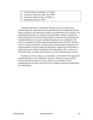 Santiago Gascón Dimensionamiento 55
• Caudal de Baja (Consolidado): 219,2 Kg/s
• Generación Turbina de Vapor: 324,5 MW
• Generación Turbina de Gas: 277 MW c/u.
• Rendimiento Térmico: 59,6%
A grandes rasgos esto se corresponde bastante con lo que se obtuvo en el
dimensionamiento. Lógicamente hay una gran diferencia en el rendimiento térmico
porque el pliego es muy optimista en cuanto a los rendimientos de los equipos y a la
capacidad de generación de caudales de vapor del HRSG. Además, obtienen una
mejor utilización de los recursos térmicos gracias a instancias de precalentamiento,
recalentamiento previo, etc que en el dimensionamiento no se consideraron. De
haberse considerado esto habría subsanado significativamente la brecha. También,
como se insinuó anteriormente , de aprovechar la energía térmica remanente en el
dimensionamiento en mayor generación de potencia u algún otro uso alternativo se
podría incrementar también el rendimiento. De todas formas, 40% , si bien es un
rendimiento bajo, está dentro de los limites de un ciclo combinado poco eficiente.
No obstante, 59,6% es algo que , en la práctica, es inexistente. Por lo general los
rendimientos de los ciclos combinados ( Reales) se ubican en el rango del 50%.
Cabe recordar que lo anterior es solo un plano y no es una planta real. Se
ejemplificará esto de manera más clara en breve cuando se exponga la bajada plana
de Central Puerto.
 