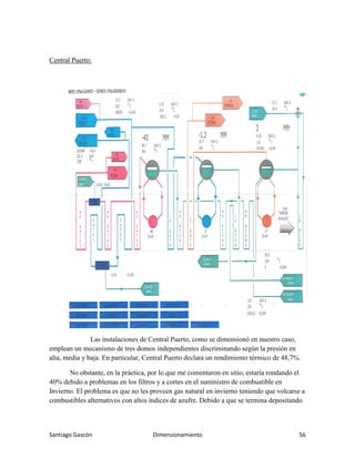 Santiago Gascón Dimensionamiento 56
Central Puerto:
Las instalaciones de Central Puerto, como se dimensionó en nuestro caso,
emplean un mecanismo de tres domos independientes discriminando según la presión en
alta, media y baja. En particular, Central Puerto declara un rendimiento térmico de 48,7%.
No obstante, en la práctica, por lo que me comentaron en sitio, estaría rondando el
40% debido a problemas en los filtros y a cortes en el suministro de combustible en
Invierno. El problema es que no les proveen gas natural en invierno teniendo que volcarse a
combustibles alternativos con altos índices de azufre. Debido a que se termina depositando
 
