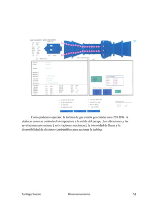 Santiago Gascón Dimensionamiento 58
Como podemos apreciar, la turbina de gas estaría generando unos 228 MW. A
destacar como se controlan la temperatura a la salida del escape , las vibraciones y las
revoluciones por minuto ( solicitaciones mecánicas), la intensidad de llama y la
disponibilidad de distintos combustibles para accionar la turbina.
 