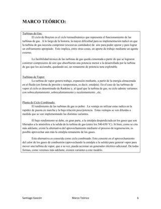 Santiago Gascón Marco Teórico 6
MARCO TEÓRICO:
Turbinas de Gas:
El ciclo de Brayton es el ciclo termodinámico que representa el funcionamiento de las
turbinas de gas. A lo largo de la historia, la mayor dificultad para su implementación radicó en que
la turbina de gas necesita comprimir (excesivas cantidades) de aire para poder operar y para lograr
un enfriamiento apropiado. Esto implica, entre otras cosas, un aporte de trabajo mediante un agente
externo.
La factibilidad técnica de las turbinas de gas quedo cimentada a partir de que se lograron
construir compresores de aire que absorbieran una potencia menor a la desarrollada por la turbina
de gas que los accionaba, quedando así, un remanente de potencia neta explotable.
Turbinas de Vapor:
La turbina de vapor genera trabajo, expansión mediante, a partir de la energía almacenada
en el fluido (en forma de presión y temperatura, es decir, entalpía). En el caso de las turbinas de
vapor el ciclo es denominado de Rankine y, al igual que la turbina de gas, su ciclo admite variantes:
con sobrecalentamiento ,sobrecalentamiento y recalentamiento , etc.
Planta de Ciclo Combinado:
El rendimiento de las turbinas de gas es pobre . La ventaja en utilizar estas radica en la
rapidez de puesta en marcha y la baja relación peso/potencia. Estas ventajas se ven diluidas a
medida que se van implementando las distintas variantes.
El bajo rendimiento se debe, en gran parte, a la entalpía desperdiciada en los gases que son
liberados a la atmósfera a la salida de la turbina de gas (entre los 540-650 °C). Si bien, como se cita
más adelante, existe la alternativa del aprovechamiento mediante el proceso de regeneración, es
posible aprovechar aún más la entalpía remanente de los gases.
Esta alternativa es conocida como ciclo combinado. Esto consiste en el aprovechamiento
del calor de los gases de combustión (aprovechando la entalpía a la salida) para generar vapor para
mover una turbina de vapor, que a su vez, pueda accionar un generador eléctrico adicional. De todas
formas, como veremos más adelante, existen variantes a este modelo.
 