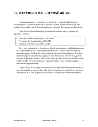 Santiago Gascón Proyecciones Macro 62
PROYECCIONES MACROECONÓMICAS:
Teniendo en cuenta la extensión en el tiempo de la ejecución del proyecto es
necesario tener en cuenta la evolución de distintas variables macroeconómicas en este
período. Esto se debe a que la fluctuación de estas impactará directamente en el resultado.
A los fines de la valuación del proyecto se utilizarán las proyecciones de las
siguientes variables:
• Inflación en Pesos argentinos en la Argentina.
• Evolución del tipo de cambio ARS/USD.
• Inflación en USD en los Estados Unidos.
En el caso particular de la Argentina, a falta de un organismo estatal fidedigno y por
una incertidumbre y alta volatilidad reinante en lo que a índices macroeconómicos
respecta se opta por utilizar las proyecciones de diversas fuentes distintas y de arribar,
mediante un promedio aritmético, a proyecciones de consenso. Por otro lado, para la
inflación de Estados Unidos se utiliza como fuente al banco de la reserva federal de los
Estados Unidos (de todas formas este organismo utiliza varias proyecciones para
determinar sus pronósticos).
A partir de las de las proyecciones anuales se interpolaran sus valores mensuales ya
que estas medidas se ajustan mejor a los hitos referidos con la erogación de costos y la
certificación de la obra. Logran de esta manera, un mejor ajuste monetario/temporal.
 