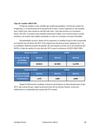 Santiago Gascón Proyecciones Macro 68
Tipo de Cambio ARS/USD:
El tipo de cambio es una variable que resulta trascendente a la hora de evaluar las
erogaciones y la certificación de la ejecución de la obra. El peso argentino es una moneda
muy volátil cuyo valor actual no está del todo claro. Aún más incierto es el escenario
futuro. Por ello, se tomará como moneda referencial el dólar, al ser esta la norma a escala
mundial y ser mucho más estable reteniendo su valor en el tiempo con mayor facilidad.
Recapitulando un poco, dentro de los supuestos se estableció que la obra comenzaba
en el primer mes de Enero de 2012. Esto implica que las proyecciones impactan, las 3, en
su totalidad y delimita el punto de partida. De esta manera se tomó, de la serie histórica del
BCRA, el tipo de cambio al cierre del año 2012 como la referencia (4,9228 ARS/USD).
Según la información recabada, el proceso devaluatorio se desaceleraría para el año
2015, aún a pesar de que, según las proyecciones de las mismas fuentes, el proceso
inflacionario se mantendría por encima del 20 % anual.
Evolución del Tipo
de Cambio
(Devaluación)
2013 (%) 2014 (%) 2015 (%)
20,561% 24,726% 11,179%
Referencia BCRA: 4,9228
0,89%
Referencia BCRA: 4,9228
Evolución Mensual
del Tipo de Cambio
( Devaluación)
2013 (%) 2014 (%) 2015 (%)
1,57% 1,86%
 