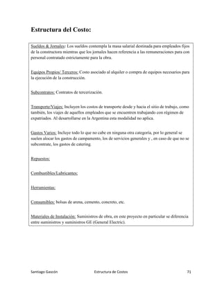 Santiago Gascón Estructura de Costos 71
Estructura del Costo:
Sueldos & Jornales: Los sueldos contempla la masa salarial destinada para empleados fijos
de la constructora mientras que los jornales hacen referencia a las remuneraciones para con
personal contratado estrictamente para la obra.
Equipos Propios/ Terceros: Costo asociado al alquiler o compra de equipos necesarios para
la ejecución de la construcción.
Subcontratos: Contratos de tercerización.
Transporte/Viajes: Incluyen los costos de transporte desde y hacia el sitio de trabajo, como
también, los viajes de aquellos empleados que se encuentren trabajando con régimen de
expatriados. Al desarrollarse en la Argentina esta modalidad no aplica.
Gastos Varios: Incluye todo lo que no cabe en ninguna otra categoría, por lo general se
suelen alocar los gastos de campamento, los de servicios generales y , en caso de que no se
subcontrate, los gastos de catering.
Repuestos:
Combustibles/Lubricantes:
Herramientas:
Consumibles: bolsas de arena, cemento, concreto, etc.
Materiales de Instalación: Suministros de obra, en este proyecto en particular se diferencia
entre suministros y suministros GE (General Electric).
 