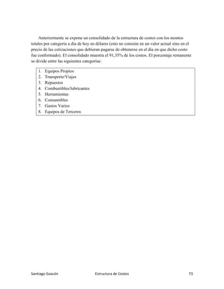 Santiago Gascón Estructura de Costos 73
Anteriormente se expone un consolidado de la estructura de costos con los montos
totales por categoría a día de hoy en dólares (esto no consiste en un valor actual sino en el
precio de las cotizaciones que debieran pagarse de obtenerse en el día en que dicho costo
fue conformado). El consolidado muestra el 91,35% de los costos. El porcentaje remanente
se divide entre las siguientes categorías:
1. Equipos Propios
2. Transporte/Viajes
3. Repuestos
4. Combustibles/lubricantes
5. Herramientas
6. Consumibles
7. Gastos Varios
8. Equipos de Terceros
 