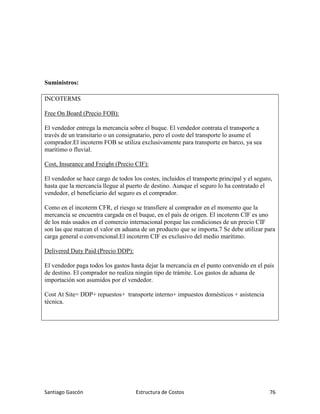 Santiago Gascón Estructura de Costos 76
Suministros:
INCOTERMS
Free On Board (Precio FOB):
El vendedor entrega la mercancía sobre el buque. El vendedor contrata el transporte a
través de un transitario o un consignatario, pero el coste del transporte lo asume el
comprador.El incoterm FOB se utiliza exclusivamente para transporte en barco, ya sea
marítimo o fluvial.
Cost, Insurance and Freight (Precio CIF):
El vendedor se hace cargo de todos los costes, incluidos el transporte principal y el seguro,
hasta que la mercancía llegue al puerto de destino. Aunque el seguro lo ha contratado el
vendedor, el beneficiario del seguro es el comprador.
Como en el incoterm CFR, el riesgo se transfiere al comprador en el momento que la
mercancía se encuentra cargada en el buque, en el país de origen. El incoterm CIF es uno
de los más usados en el comercio internacional porque las condiciones de un precio CIF
son las que marcan el valor en aduana de un producto que se importa.7 Se debe utilizar para
carga general o convencional.El incoterm CIF es exclusivo del medio marítimo.
Delivered Duty Paid (Precio DDP):
El vendedor paga todos los gastos hasta dejar la mercancía en el punto convenido en el país
de destino. El comprador no realiza ningún tipo de trámite. Los gastos de aduana de
importación son asumidos por el vendedor.
Cost At Site= DDP+ repuestos+ transporte interno+ impuestos domésticos + asistencia
técnica.
 