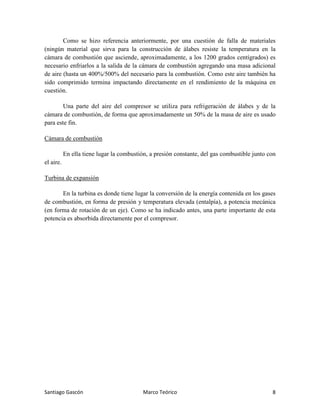 Santiago Gascón Marco Teórico 8
Como se hizo referencia anteriormente, por una cuestión de falla de materiales
(ningún material que sirva para la construcción de álabes resiste la temperatura en la
cámara de combustión que asciende, aproximadamente, a los 1200 grados centígrados) es
necesario enfriarlos a la salida de la cámara de combustión agregando una masa adicional
de aire (hasta un 400%/500% del necesario para la combustión. Como este aire también ha
sido comprimido termina impactando directamente en el rendimiento de la máquina en
cuestión.
Una parte del aire del compresor se utiliza para refrigeración de álabes y de la
cámara de combustión, de forma que aproximadamente un 50% de la masa de aire es usado
para este fin.
Cámara de combustión
En ella tiene lugar la combustión, a presión constante, del gas combustible junto con
el aire.
Turbina de expansión
En la turbina es donde tiene lugar la conversión de la energía contenida en los gases
de combustión, en forma de presión y temperatura elevada (entalpía), a potencia mecánica
(en forma de rotación de un eje). Como se ha indicado antes, una parte importante de esta
potencia es absorbida directamente por el compresor.
 