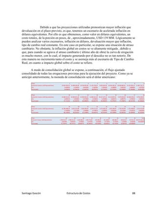 Santiago Gascón Estructura de Costos 88
Debido a que las proyecciones utilizadas pronostican mayor inflación que
devaluación en el plazo previsto, es que, tenemos un escenario de acelerada inflación en
dólares equivalentes. Por ello es que obtenemos, como valor en dólares equivalentes, un
costo totales, de la porción en pesos, de , aproximadamente, USD 139 MM. Lógicamente se
pueden analizar varios escenarios, inflación en dólares, devaluación mayor que inflación,
tipo de cambio real constante. En este caso en particular, se expone una situación de atraso
cambiario. No obstante, la inflación global en costos se ve altamente mitigada , debido a
que, para cuando se agrava el atraso cambiario ( último año de obra) la curva de erogación
es mucho menor, con lo cual, el impacto generando por el descalce no es tan notorio. De
esta manera no incrementa tanto el costo y se asemeja más al escenario de Tipo de Cambio
Real, en cuanto a impacto global sobre el costo se refiere.
A modo de consolidación global se expone, a continuación, el flujo ajustado
consolidado de todas las erogaciones previstas para la ejecución del proyecto. Como ya se
anticipó anteriormente, la moneda de consolidación será el dólar americano:
Plazo 1 2 3 4 5 6 7 8 9
Evolución Costos ( USD Equivalentes) 22.831.925,33 14.280.420,38 16.702.955,99 11.143.736,54 8.925.564,92 14.616.302,22 26.920.682,01 13.241.855,13 11.897.721,72
(%) 6,63581% 4,15042% 4,85450% 3,23878% 2,59410% 4,24804% 7,82415% 3,84858% 3,45792%
Acumulado 6,63581% 10,78623% 15,64073% 18,87951% 21,47361% 25,72165% 33,54580% 37,39438% 40,85230%
Plazo 10 11 12 13 14 15 16 17 18
Evolución Costos ( USD Equivalentes) 23.600.251,02 20.383.021,64 23.992.055,92 11.883.615,20 20.417.427,12 16.114.837,61 9.973.829,36 10.248.229,32 9.735.204,91
(%) 6,85911% 5,92406% 6,97298% 3,45382% 5,93406% 4,68357% 2,89877% 2,97852% 2,82941%
Acumulado 47,71141% 53,63547% 60,60845% 64,06227% 69,99634% 74,67991% 77,57867% 80,55719% 83,38660%
Plazo 19 20 21 22 23 24 25 26 27
Evolución Costos ( USD Equivalentes) 16.286.388,39 8.642.313,98 5.481.050,64 2.679.171,45 3.475.360,20 1.945.200,64 1.759.243,99 1.755.480,00 3.314.413,00
(%) 4,73343% 2,51178% 1,59300% 0,77867% 1,01007% 0,56535% 0,51130% 0,51021% 0,96329%
Acumulado 88,12003% 90,63181% 92,22480% 93,00347% 94,01354% 94,57889% 95,09019% 95,60040% 96,56369%
Plazo 28 29 30 31 32 33 34 35 36 Total
Evolución Costos ( USD Equivalentes) 2.789.652,37 2.908.251,32 1.648.288,52 1.963.776,00 559.389,38 591.188,97 586.388,17 448.622,67 327.815,23 344.071.631,26
(%) 0,81078% 0,84525% 0,47905% 0,57075% 0,16258% 0,17182% 0,17043% 0,13039% 0,09528% 100,00000%
Acumulado 97,37447% 98,21971% 98,69877% 99,26951% 99,43209% 99,60391% 99,77434% 99,90472% 100,00000%
 