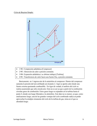 Santiago Gascón Marco Teórico 9
Ciclo de Brayton Simple:
• 1 2: Compresión adiabática [Compresor]
• 2 3: Absorción de calor a presión constante.
• 3 4: Expansión adiabática ( se obtiene trabajo) [Turbina]
• 4 1: Transferencia de calor hacia una fuente fría, a presión constante.
Basicamente en 1 ingresa aire de la atmósfera al compresor. Dentro del compresor
aumenta la presión del aire arribando así al punto 2. Aquí se aporta calor desde una
fuente externa quemando combustible. En rigor de verdad, el análisis del ciclo se
realiza asumiendo que sólo circula aire. Esto no es así ya que a partir de la combustión
circulan gases de combustión. Estos gases luego se expanden en la turbina hasta el
punto 4, donde son luego liberados a la atmósfera. Este dato no es menor, ya que, como
analizaremos luego, una de las grandes ventajas del ciclo combinado radica en poder
aprovechar la entalpía remanente del ciclo de la turbina de gas, tema en el que se
ahondará luego.
 