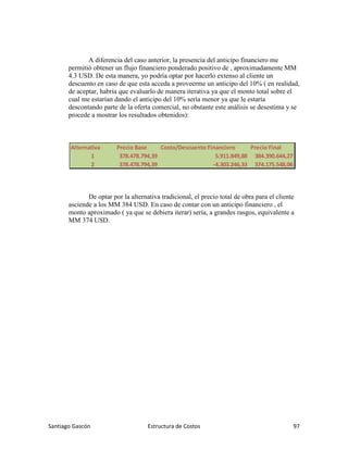 Santiago Gascón Estructura de Costos 97
A diferencia del caso anterior, la presencia del anticipo financiero me
permitió obtener un flujo financiero ponderado positivo de , aproximadamente MM
4.3 USD. De esta manera, yo podría optar por hacerlo extenso al cliente un
descuento en caso de que esta acceda a proveerme un anticipo del 10% ( en realidad,
de aceptar, habría que evaluarlo de manera iterativa ya que el monto total sobre el
cual me estarían dando el anticipo del 10% sería menor ya que le estaría
descontando parte de la oferta comercial, no obstante este análisis se desestima y se
procede a mostrar los resultados obtenidos):
De optar por la alternativa tradicional, el precio total de obra para el cliente
asciende a los MM 384 USD. En caso de contar con un anticipo financiero , el
monto aproximado ( ya que se debiera iterar) sería, a grandes rasgos, equivalente a
MM 374 USD.
Alternativa Precio Base Costo/Descuento Financiero Precio Final
1 378.478.794,39 5.911.849,88 384.390.644,27
2 378.478.794,39 -4.303.246,33 374.175.548,06
 