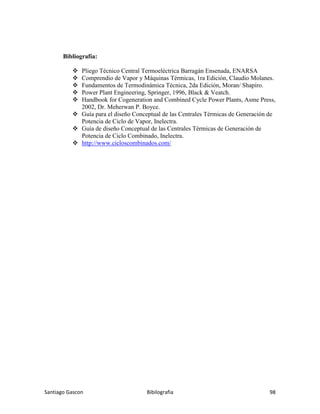 Santiago Gascon Bibilografia 98
Bibliografía:
Pliego Técnico Central Termoeléctrica Barragán Ensenada, ENARSA
Comprendio de Vapor y Máquinas Térmicas, 1ra Edición, Claudio Molanes.
Fundamentos de Termodinámica Técnica, 2da Edición, Moran/ Shapiro.
Power Plant Engineering, Springer, 1996, Black & Veatch.
Handbook for Cogeneration and Combined Cycle Power Plants, Asme Press,
2002, Dr. Meherwan P. Boyce.
Guía para el diseño Conceptual de las Centrales Térmicas de Generación de
Potencia de Ciclo de Vapor, Inelectra.
Guía de diseño Conceptual de las Centrales Térmicas de Generación de
Potencia de Ciclo Combinado, Inelectra.
http://www.cicloscombinados.com/
 