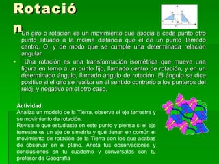 Rotación Un giro o rotación es un movimiento que asocia a cada punto otro punto situado a la misma distancia que él de un punto llamado centro, O, y de modo que se cumple una determinada relación angular. Una rotación es una transformación isométrica que mueve una figura en torno a un punto fijo, llamado centro de rotación, y en un determinado ángulo, llamado ángulo de rotación. El ángulo se dice positivo si el giro se realiza en el sentido contrario a los punteros del reloj, y negativo en el otro caso. Actividad: Analiza un modelo de la Tierra, observa el eje terrestre y su movimiento de rotación.  Revisa lo que estudiaste en este punto y piensa si el eje terrestre es un eje de simetría y qué tienen en común el movimiento de rotación de la Tierra con los que acabas de observar en el plano. Anota tus observaciones y conclusiones en tu cuaderno y convérsalas con tu profesor de Geografía 