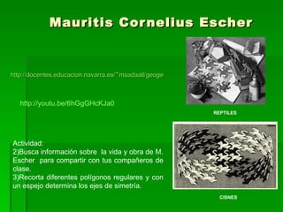 Mauritis Cornelius Escher http://docentes.educacion.navarra.es/~msadaall/geogebra/escher.htm   REPTILES CISNES Actividad: Busca información sobre  la vida y obra de M. Escher  para compartir con tus compañeros de clase. Recorta diferentes polígonos regulares y con un espejo determina los ejes de simetría. http://youtu.be/6hGgGHcKJa0 