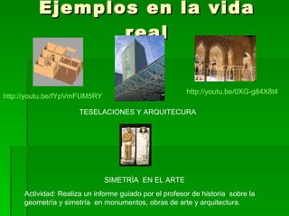 Ejemplos en la vida real TESELACIONES Y ARQUITECURA SIMETRÍA  EN EL ARTE http://youtu.be/0XG-g84X8t4 http://youtu.be/fYpVmFUM5RY Actividad: Realiza un informe guiado por el profesor de historia  sobre la geometría y simetría  en monumentos, obras de arte y arquitectura.  