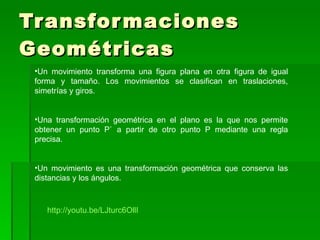 Transformaciones Geométricas Un movimiento transforma una figura plana en otra figura de igual forma y tamaño. Los movimientos se clasifican en traslaciones, simetrías y giros. Una transformación geométrica en el plano es la que nos permite obtener un punto P` a partir de otro punto P mediante una regla precisa. Un movimiento es una transformación geométrica que conserva las distancias y los ángulos.  http://youtu.be/LJturc6OllI 