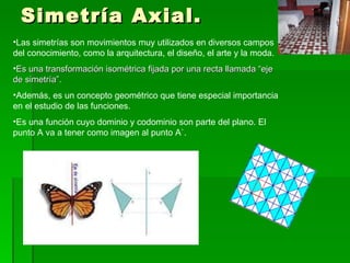 Simetría Axial. Las simetrías son movimientos muy utilizados en diversos campos del conocimiento, como la arquitectura, el diseño, el arte y la moda. Es una transformación isométrica fijada por una recta llamada “eje de simetría”. Además, es un concepto geométrico que tiene especial importancia en el estudio de las funciones.  Es una función cuyo dominio y codominio son parte del plano. El punto A va a tener como imagen al punto A`. 