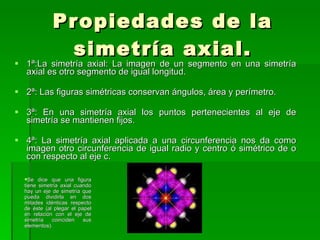 Propiedades de la simetría axial. 1ª:La simetría axial: La imagen de un segmento en una simetría axial es otro segmento de igual longitud. 2ª: Las figuras simétricas conservan ángulos, área y perímetro. 3ª: En una simetría axial los puntos pertenecientes al eje de simetría se mantienen fijos. 4ª: La simetría axial aplicada a una circunferencia nos da como imagen otro circunferencia de igual radio y centro ó simétrico de o con respecto al eje c. Se dice que una figura tiene simetría axial cuando hay un eje de simetría que pueda dividirla en dos mitades idénticas respecto de éste (al plegar el papel en relación con el eje de simetría coinciden sus elementos). 