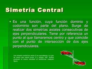 Simetría Central Es una función, cuya función dominio y codominio son parte del plano. Surge de realizar dos simetrías axiales consecutivas de ejes perpendiculares. Tiene por referencia un punto al que llamaremos centro y que coincide con el punto de intersección de dos ejes perpendiculares . Una simetría central de centro O es equivalente a un giro de centro ese mismo punto ,O y ángulo 180º. Ambos producen el mismo resultado al transformar cualquier figura. 