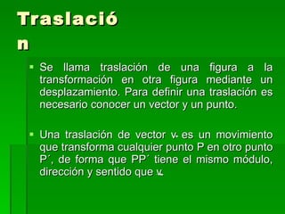 Traslación Se llama traslación de una figura a la transformación en otra figura mediante un desplazamiento. Para definir una traslación es necesario conocer un vector y un punto. Una traslación de vector v es un movimiento que transforma cualquier punto P en otro punto P´, de forma que PP´ tiene el mismo módulo, dirección y sentido que v. 