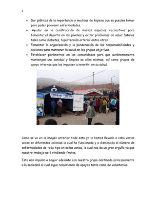 5


    • Dar pláticas de la importancia y medidas de higiene que se pueden tomar
        para poder prevenir enfermedades.
    •   Ayudar en la construcción de nuevos espacios recreativos para
        fomentar el deporte en los jóvenes y evitar problemas de salud futuros
        tales como diabetes, hipertensión arterial entre otros.
    • Fomentar la organización y la ponderación de las responsabilidades y
        acciones para mantener la salud en los grupos objetivos.
    • Establecer parámetros en las comunidades para que autónomamente
        mantengan una sanidad y limpies es ellas mismas, así como grupos de
        apoyo internos que los impulsen a invertir en su salud.




Como se ve en la imagen anterior todo esto ya lo hemos llevado a cabo varias
veces en diferentes colonias lo cual ha funcionado y a disminuido el número de
enfermedades de todo tipo en estas zonas, lo cual nos da un gran orgullo ya que
nuestro trabajo está rindiendo frutos.

Esto nos impulsa a seguir adelante con nuestro grupo destinado principalmente
a la sociedad el cual sigue requiriendo de apoyos tanto como de voluntarios.
 