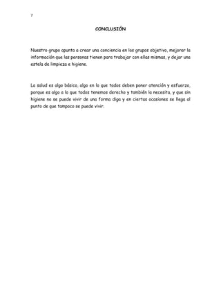 7


                                CONCLUSIÓN



Nuestro grupo apunta a crear una conciencia en los grupos objetivo, mejorar la
información que las personas tienen para trabajar con ellas mismas, y dejar una
estela de limpieza e higiene.



La salud es algo básico, algo en lo que todos deben poner atención y esfuerzo,
porque es algo a lo que todos tenemos derecho y también la necesita, y que sin
higiene no se puede vivir de una forma diga y en ciertas ocasiones se llega al
punto de que tampoco se puede vivir.
 