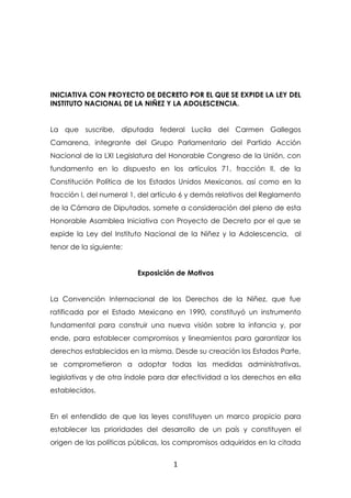 INICIATIVA CON PROYECTO DE DECRETO POR EL QUE SE EXPIDE LA LEY DEL
INSTITUTO NACIONAL DE LA NIÑEZ Y LA ADOLESCENCIA.


La que suscribe, diputada federal Lucila del Carmen Gallegos
Camarena, integrante del Grupo Parlamentario del Partido Acción
Nacional de la LXI Legislatura del Honorable Congreso de la Unión, con
fundamento en lo dispuesto en los artículos 71, fracción II, de la
Constitución Política de los Estados Unidos Mexicanos, así como en la
fracción I, del numeral 1, del artículo 6 y demás relativos del Reglamento
de la Cámara de Diputados, somete a consideración del pleno de esta
Honorable Asamblea Iniciativa con Proyecto de Decreto por el que se
expide la Ley del Instituto Nacional de la Niñez y la Adolescencia, al
tenor de la siguiente:


                         Exposición de Motivos


La Convención Internacional de los Derechos de la Niñez, que fue
ratificada por el Estado Mexicano en 1990, constituyó un instrumento
fundamental para construir una nueva visión sobre la infancia y, por
ende, para establecer compromisos y lineamientos para garantizar los
derechos establecidos en la misma. Desde su creación los Estados Parte,
se comprometieron a adoptar todas las medidas administrativas,
legislativas y de otra índole para dar efectividad a los derechos en ella
establecidos.


En el entendido de que las leyes constituyen un marco propicio para
establecer las prioridades del desarrollo de un país y constituyen el
origen de las políticas públicas, los compromisos adquiridos en la citada


                                    1
 