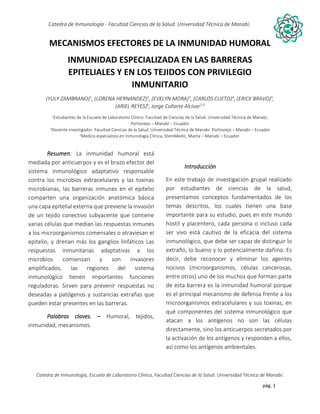 pág. 1
Catedra de Inmunología - Facultad Ciencias de la Salud. Universidad Técnica de Manabí.
Catedra de Inmunología, Escuela de Laboratorio Clínico, Facultad Ciencias de la Salud. Universidad Técnica de Manabí.
Alergia, tos recurrente, covid-19, dolor articular, asma, artritis,artrosis, dr. Jorge cañarte alcivar, defensas, inmunólogo,
MECANISMOS EFECTORES DE LA INMUNIDAD HUMORAL
INMUNIDAD ESPECIALIZADA EN LAS BARRERAS
EPITELIALES Y EN LOS TEJIDOS CON PRIVILEGIO
INMUNITARIO
(YULY ZAMBRANO)1
, (LORENA HERNANDEZ)2
, (EVELYN MORA)3
, (CARLOS CUETO)4
, (ERICK BRAVO)5
,
(ARIEL REYES)6
, Jorge Cañarte Alcívar2-3
1Estudiantes de la Escuela de Laboratorio Clínico. Facultad de Ciencias de la Salud. Universidad Técnica de Manabí,
Portoviejo – Manabí – Ecuador
2Docente Investigador. Facultad Ciencias de la Salud. Universidad Técnica de Manabí. Portoviejo – Manabí – Ecuador
3Medico especialista en Inmunología Clínica, StemMedic, Manta – Manabí – Ecuador.
Resumen. La inmunidad humoral está
mediada por anticuerpos y es el brazo efector del
sistema inmunológico adaptativo responsable
contra los microbios extracelulares y las toxinas
microbianas, las barreras inmunes en el epitelio
comparten una organización anatómica básica
una capa epitelial externa que previene la invasión
de un tejido conectivo subyacente que contiene
varias células que median las respuestas inmunes
a los microorganismos comensales o atraviesan el
epitelio, y drenan más los ganglios linfáticos Las
respuestas inmunitarias adaptativas a los
microbios comienzan y son invasores
amplificados, las regiones del sistema
inmunológico tienen importantes funciones
reguladoras. Sirven para prevenir respuestas no
deseadas a patógenos y sustancias extrañas que
pueden estar presentes en las barreras.
Palabras claves. – Humoral, tejidos,
inmunidad, mecanismos.
Introducción
En este trabajo de investigación grupal realizado
por estudiantes de ciencias de la salud,
presentamos conceptos fundamentados de los
temas descritos, los cuales tienen una base
importante para su estudio, pues en este mundo
hostil y placentero, cada persona o incluso cada
ser vivo está cautivo de la eficacia del sistema
inmunológico, que debe ser capaz de distinguir lo
extraño, lo bueno y lo potencialmente dañino. Es
decir, debe reconocer y eliminar los agentes
nocivos (microorganismos, células cancerosas,
entre otros) uno de los muchos que forman parte
de esta barrera es la inmunidad humoral porque
es el principal mecanismo de defensa frente a los
microorganismos extracelulares y sus toxinas, en
qué componentes del sistema inmunológico que
atacan a los antígenos no son las células
directamente, sino los anticuerpos secretados por
la activación de los antígenos y responden a ellos,
así como los antígenos ambientales.
 