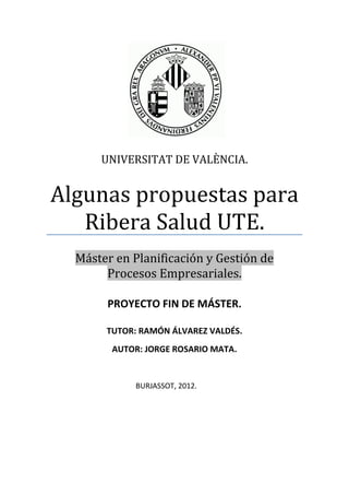 UNIVERSITAT DE VALÈNCIA.


Algunas propuestas para
   Ribera Salud UTE.
  Máster en Planificación y Gestión de
       Procesos Empresariales.

       PROYECTO FIN DE MÁSTER.

       TUTOR: RAMÓN ÁLVAREZ VALDÉS.
        AUTOR: JORGE ROSARIO MATA.


            BURJASSOT, 2012.
 